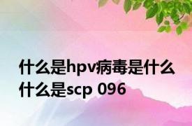 什么是hpv病毒是什么 什么是scp 096