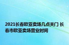 2021长春欧亚卖场几点关门 长春市欧亚卖场营业时间