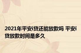 2021年平安i贷还能放款吗 平安i贷放款时间是多久