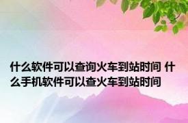 什么软件可以查询火车到站时间 什么手机软件可以查火车到站时间