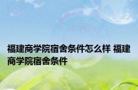 福建商学院宿舍条件怎么样 福建商学院宿舍条件