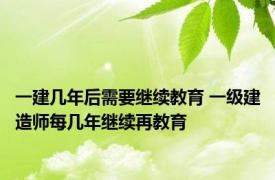 一建几年后需要继续教育 一级建造师每几年继续再教育