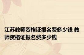 江苏教师资格证报名费多少钱 教师资格证报名费多少钱