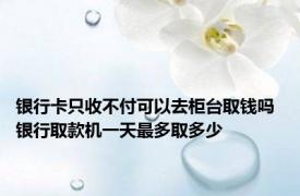 银行卡只收不付可以去柜台取钱吗 银行取款机一天最多取多少