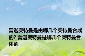 雷迦奥特曼是由哪几个奥特曼合成的? 雷迦奥特曼是哪几个奥特曼合体的