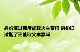 身份证过期后能取火车票吗 身份证过期了还能取火车票吗