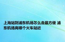 上海站到浦东机场怎么走最方便 浦东机场离哪个火车站近