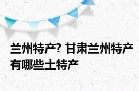 兰州特产? 甘肃兰州特产有哪些土特产