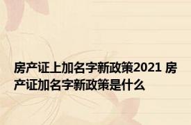 房产证上加名字新政策2021 房产证加名字新政策是什么