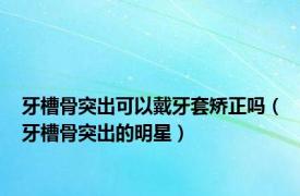 牙槽骨突出可以戴牙套矫正吗（牙槽骨突出的明星）