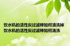 饮水机的活性炭过滤棒如何清洗掉 饮水机的活性炭过滤棒如何清洗