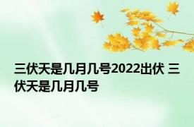 三伏天是几月几号2022出伏 三伏天是几月几号