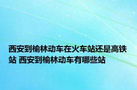 西安到榆林动车在火车站还是高铁站 西安到榆林动车有哪些站