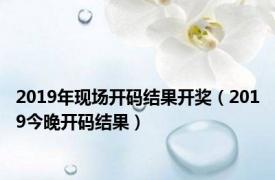 2019年现场开码结果开奖（2019今晚开码结果）