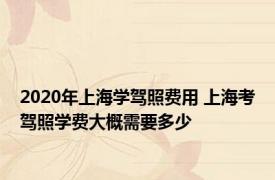 2020年上海学驾照费用 上海考驾照学费大概需要多少