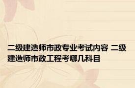 二级建造师市政专业考试内容 二级建造师市政工程考哪几科目