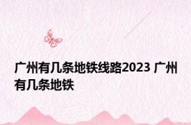 广州有几条地铁线路2023 广州有几条地铁