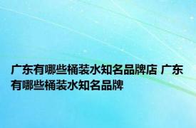 广东有哪些桶装水知名品牌店 广东有哪些桶装水知名品牌