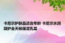 卡尼尔护肤品适合年龄 卡尼尔水润凝护全天候保湿乳霜 