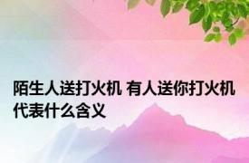 陌生人送打火机 有人送你打火机代表什么含义