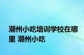 潮州小吃培训学校在哪里 潮州小吃 