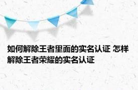 如何解除王者里面的实名认证 怎样解除王者荣耀的实名认证