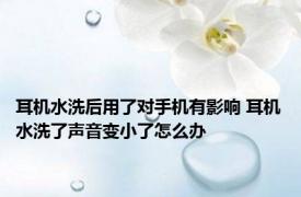 耳机水洗后用了对手机有影响 耳机水洗了声音变小了怎么办