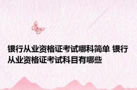 银行从业资格证考试哪科简单 银行从业资格证考试科目有哪些