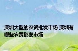 深圳大型的农贸批发市场 深圳有哪些农贸批发市场