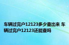 车辆过完户12123多少查出来 车辆过完户12123还能查吗