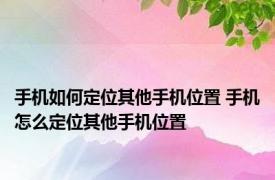 手机如何定位其他手机位置 手机怎么定位其他手机位置