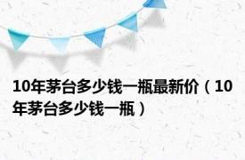 10年茅台多少钱一瓶最新价（10年茅台多少钱一瓶）