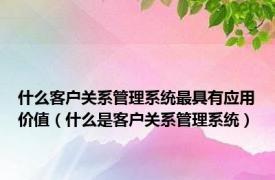 什么客户关系管理系统最具有应用价值（什么是客户关系管理系统）