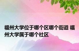 福州大学位于哪个区哪个街道 福州大学属于哪个社区