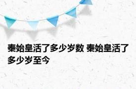 秦始皇活了多少岁数 秦始皇活了多少岁至今