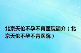 北京天伦不孕不育医院简介（北京天伦不孕不育医院）