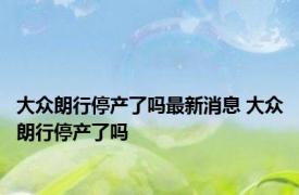 大众朗行停产了吗最新消息 大众朗行停产了吗