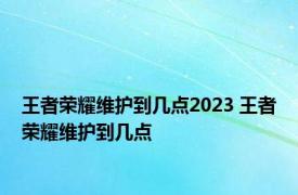 王者荣耀维护到几点2023 王者荣耀维护到几点