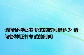 请问各种证书考试的时间是多少 请问各种证书考试的时间