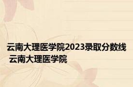 云南大理医学院2023录取分数线 云南大理医学院