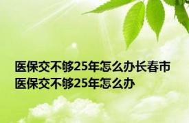 医保交不够25年怎么办长春市 医保交不够25年怎么办