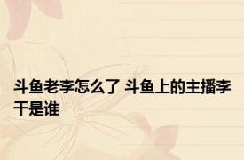 斗鱼老李怎么了 斗鱼上的主播李干是谁