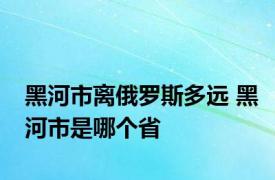 黑河市离俄罗斯多远 黑河市是哪个省