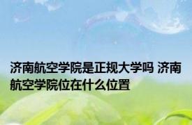 济南航空学院是正规大学吗 济南航空学院位在什么位置