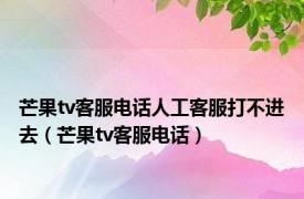 芒果tv客服电话人工客服打不进去（芒果tv客服电话）