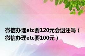 微信办理etc要120元会退还吗（微信办理etc要100元）