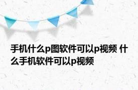 手机什么p图软件可以p视频 什么手机软件可以p视频