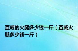 宣威的火腿多少钱一斤（宣威火腿多少钱一斤）