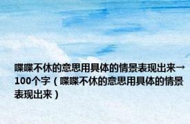 喋喋不休的意思用具体的情景表现出来→100个字（喋喋不休的意思用具体的情景表现出来）