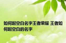 如何起空白名字王者荣耀 王者如何起空白的名字